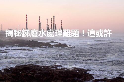 揭秘銻廢水處理難題！這或許是你想知道的答案？